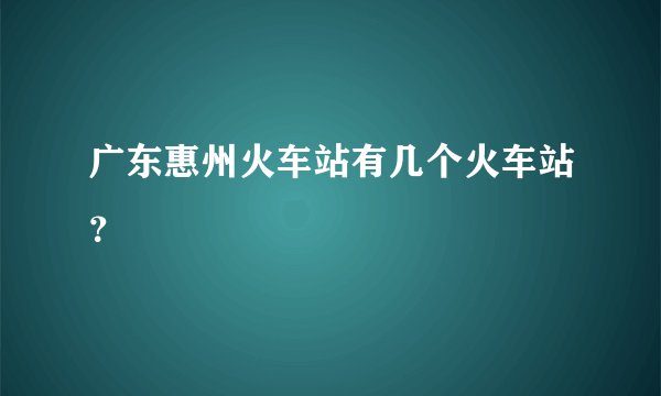 广东惠州火车站有几个火车站？
