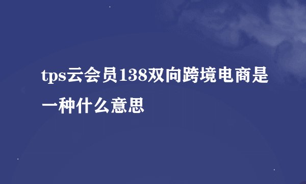 tps云会员138双向跨境电商是一种什么意思