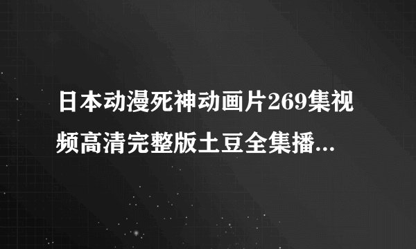 日本动漫死神动画片269集视频高清完整版土豆全集播放|死神269在线下载播放|死神270qvod视频在线直播
