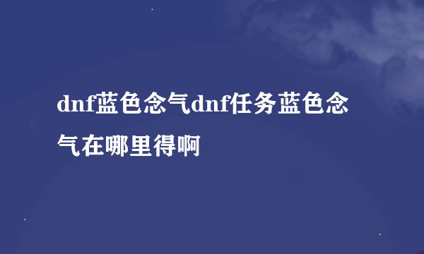 dnf蓝色念气dnf任务蓝色念气在哪里得啊