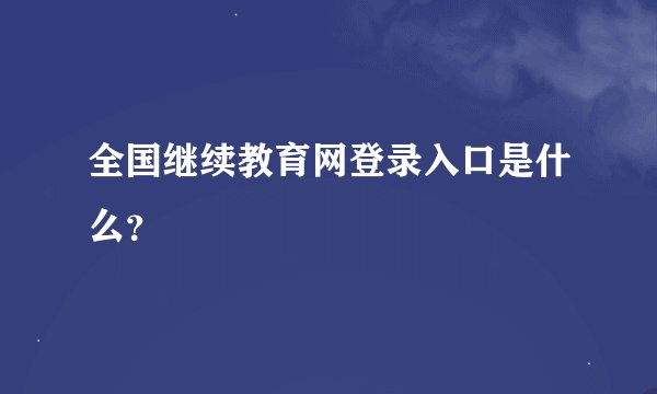 全国继续教育网登录入口是什么？