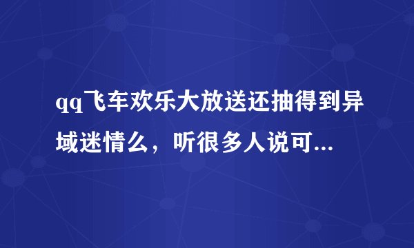 qq飞车欢乐大放送还抽得到异域迷情么，听很多人说可以在欢乐大放送里抽，请问现在还抽得到么。
