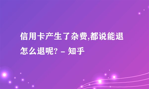 信用卡产生了杂费,都说能退怎么退呢? - 知乎