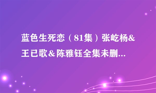 蓝色生死恋（81集）张屹杨&王已歌＆陈雅钰全集未删减高清版免费下载