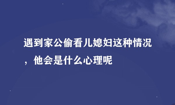 遇到家公偷看儿媳妇这种情况，他会是什么心理呢