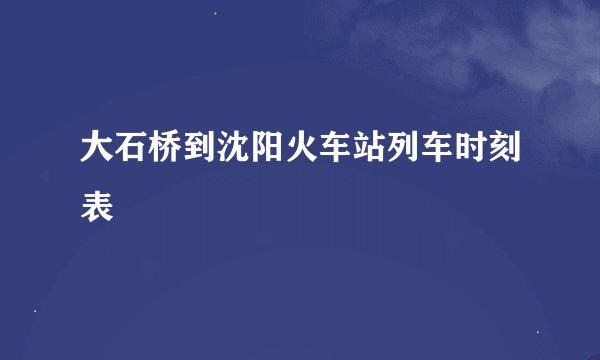 大石桥到沈阳火车站列车时刻表