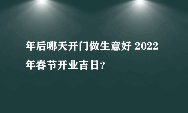年后哪天开门做生意好 2022年春节开业吉日？