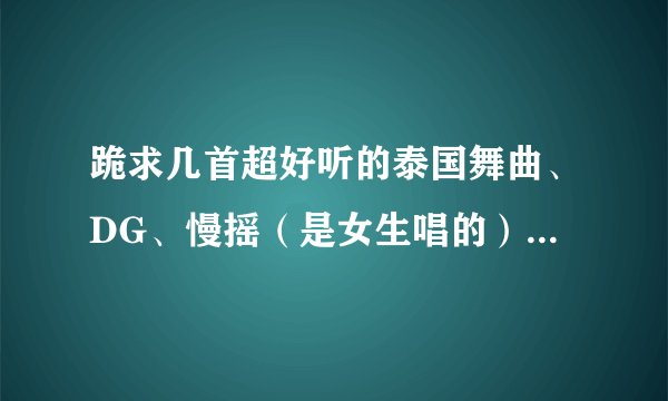 跪求几首超好听的泰国舞曲、DG、慢摇（是女生唱的）希望有高手帮忙