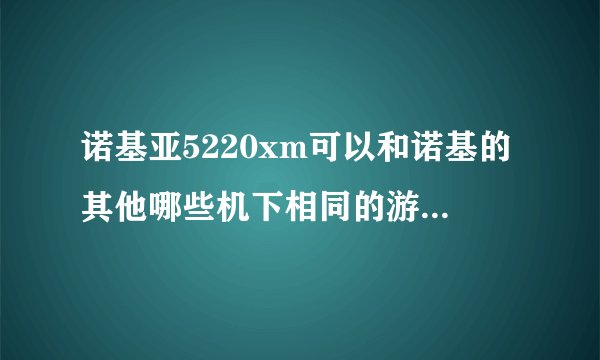 诺基亚5220xm可以和诺基的其他哪些机下相同的游戏?5220xm是不久前的新机,貌似每什麽它的游戏可下.