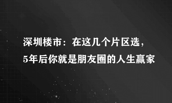 深圳楼市:在这几个片区选,5年后你就是朋友圈的人生赢家