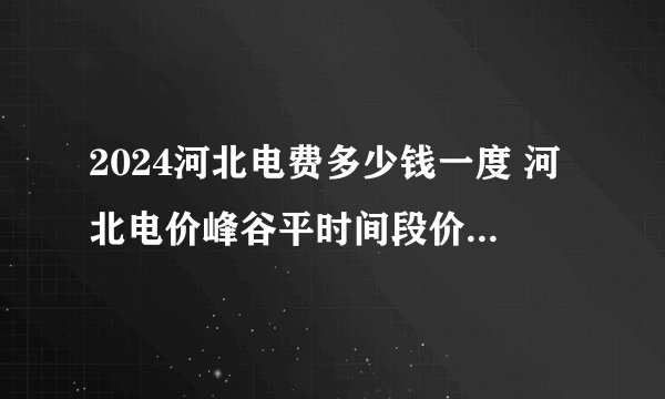 2024河北电费多少钱一度 河北电价峰谷平时间段价格 2024河北电价一览表