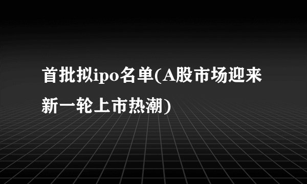 首批拟ipo名单(A股市场迎来新一轮上市热潮)