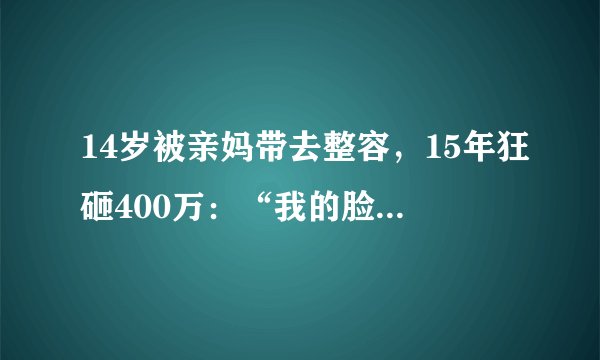 14岁被亲妈带去整容，15年狂砸400万：“我的脸上是一栋楼”