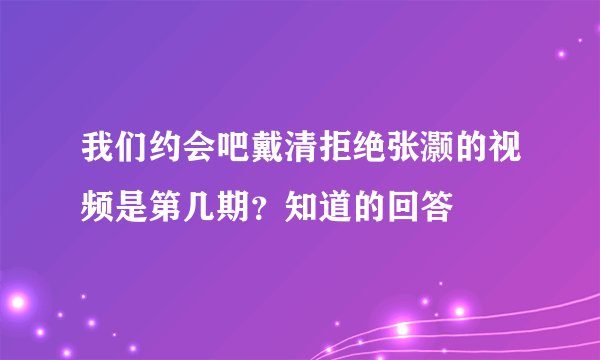 我们约会吧戴清拒绝张灏的视频是第几期？知道的回答