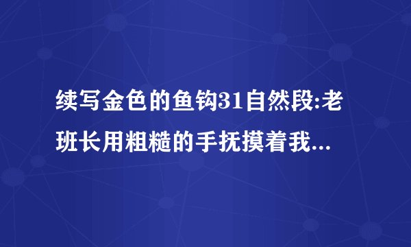 续写金色的鱼钩31自然段:老班长用粗糙的手抚摸着我的头。突然间，他的手垂了下去。要续写老班长死后三