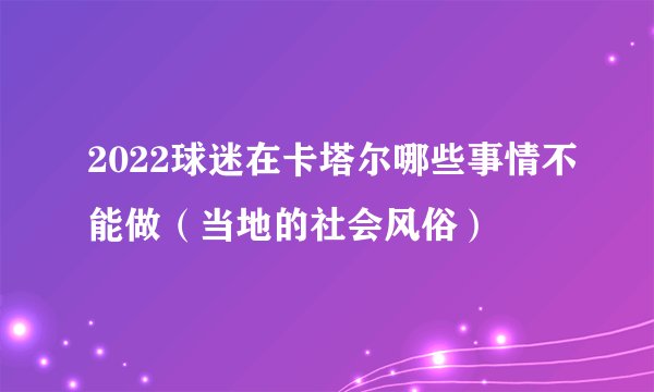 2022球迷在卡塔尔哪些事情不能做（当地的社会风俗）