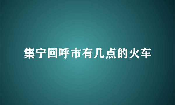 集宁回呼市有几点的火车