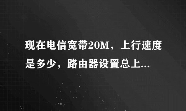现在电信宽带20M，上行速度是多少，路由器设置总上行和总下行，是多少，我现在设置的时候20480k