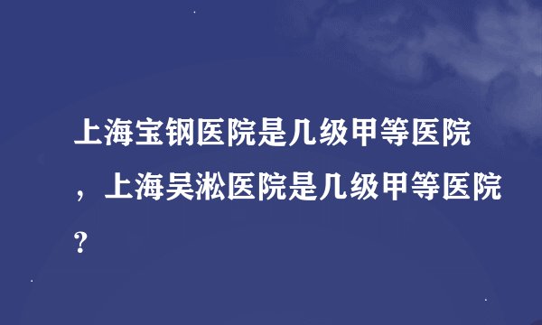 上海宝钢医院是几级甲等医院,上海吴淞医院是几级甲等医院?