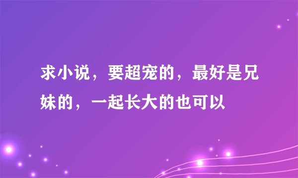 求小说，要超宠的，最好是兄妹的，一起长大的也可以