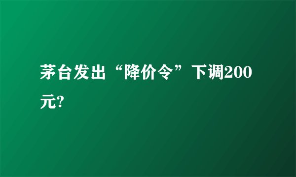 茅台发出“降价令”下调200元?