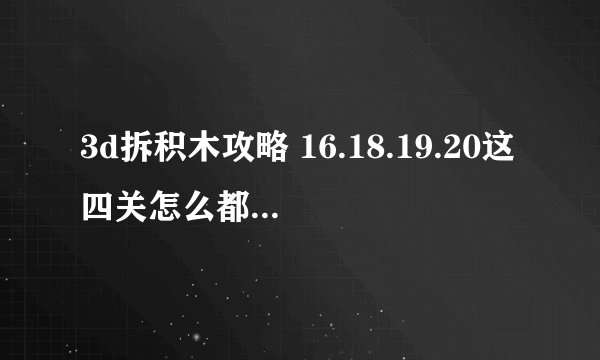 3d拆积木攻略 16.18.19.20这四关怎么都没过。请高人指点一下
