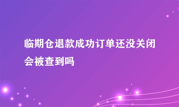 临期仓退款成功订单还没关闭会被查到吗