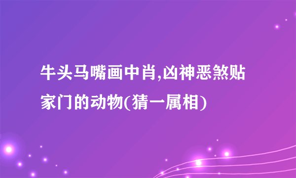 牛头马嘴画中肖,凶神恶煞贴家门的动物(猜一属相)
