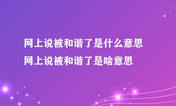 网上说被和谐了是什么意思 网上说被和谐了是啥意思