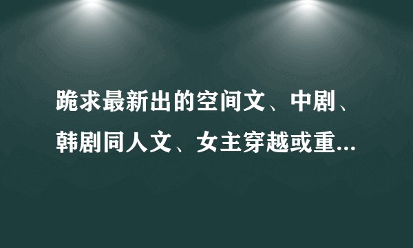 跪求最新出的空间文、中剧、韩剧同人文、女主穿越或重生的历史架空宫斗文（女主美丽聪明强）重生文