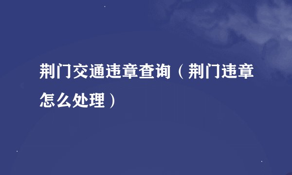 荆门交通违章查询（荆门违章怎么处理）