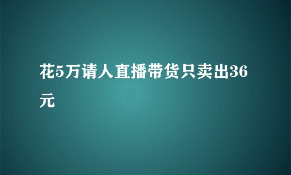 花5万请人直播带货只卖出36元