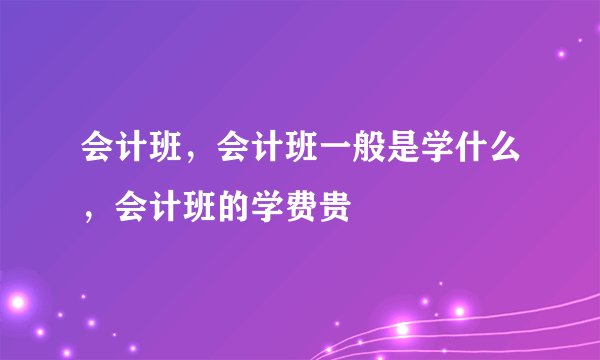 会计班，会计班一般是学什么，会计班的学费贵