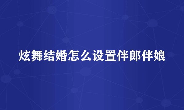 炫舞结婚怎么设置伴郎伴娘