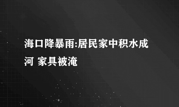 海口降暴雨:居民家中积水成河 家具被淹