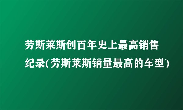 劳斯莱斯创百年史上最高销售纪录(劳斯莱斯销量最高的车型)