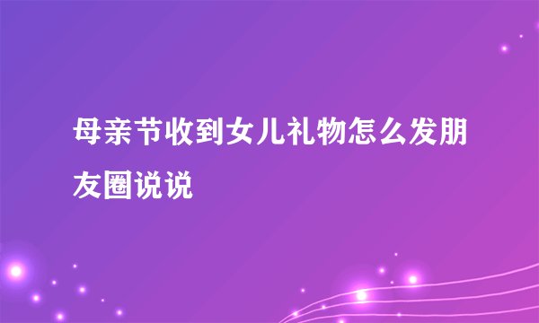 母亲节收到女儿礼物怎么发朋友圈说说