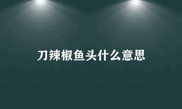 刀辣椒鱼头什么意思