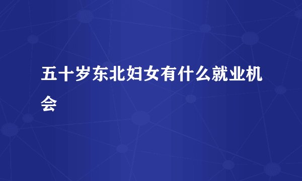 五十岁东北妇女有什么就业机会