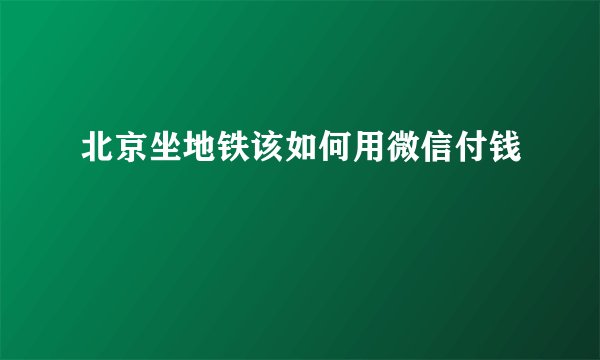 北京坐地铁该如何用微信付钱