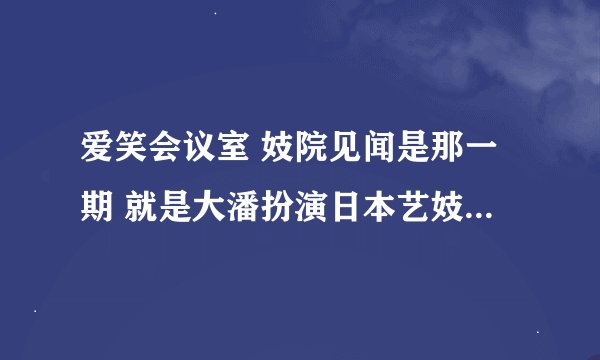 爱笑会议室 妓院见闻是那一期 就是大潘扮演日本艺妓被俩富家公子争抢。