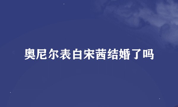 奥尼尔表白宋茜结婚了吗