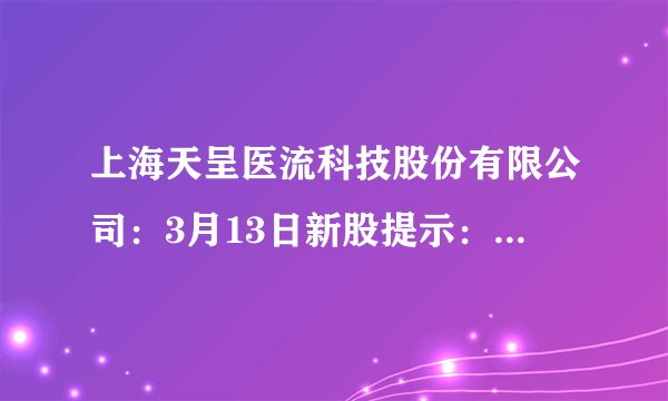 上海天呈医流科技股份有限公司：3月13日新股提示：贝仕达克上市 爱丽家居中签号出炉