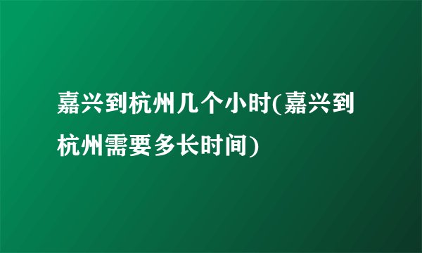 嘉兴到杭州几个小时(嘉兴到杭州需要多长时间)