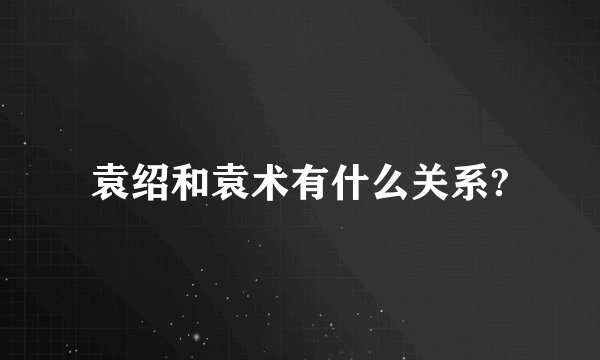 袁绍和袁术有什么关系?