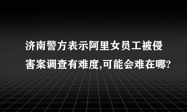 济南警方表示阿里女员工被侵害案调查有难度,可能会难在哪?