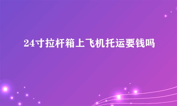 24寸拉杆箱上飞机托运要钱吗