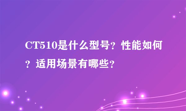 CT510是什么型号？性能如何？适用场景有哪些？