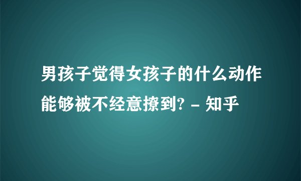 男孩子觉得女孩子的什么动作能够被不经意撩到? - 知乎