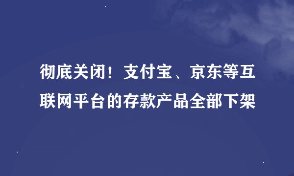 彻底关闭!支付宝、京东等互联网平台的存款产品全部下架